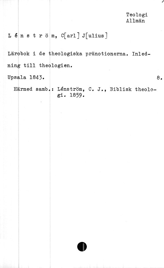  ﻿Teologi
Allmän
Lénström, C[arl] j[ulius]
Lärobok i de theologiska pränotionerna. Inled-
ning till theologien.
Upsala 1843.
Härmed samb.s Lénström, C. J., Biblisk theolo
gi. 1859.