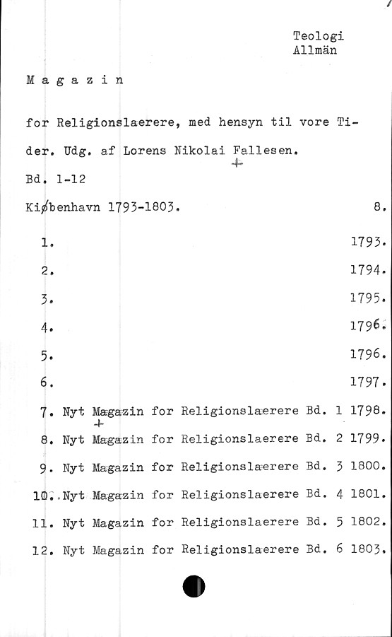  ﻿Teologi
Allmän
Magazin
for Religionslaerere, med hensyn til vore Ti-
der. Udg. af Lorens Nikolai Fallesen.
Bd. 1-12
Ki/benhavn 1793-1803.	8.
1.	1793.
2.	1794.
3.	1795.
4.	179^.
5.	1796.
6.	1797.
7.	Nyt Magazin for Religionslaerere Bd. 1 1798.
4-
8.	Nyt	Magazin	for	Religionslaerere	Bd.	2	1799.
9.	Nyt	Magazin	for	Religionslaerere	Bd.	3	1800.
10..Nyt Magazin for Religionslaerere Bd. 4 1801.
11.	Nyt	Magazin	for	Religionslaerere	Bd.	5	1802.
12.	Nyt	Magazin	for	Religionslaerere	Bd.	6	1803.