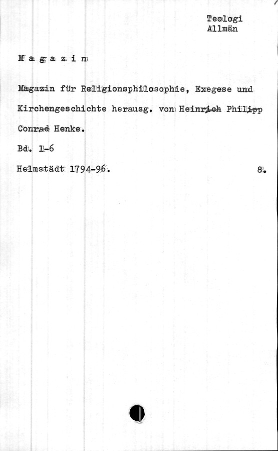  ﻿Te®logi
Allmän
M a. (g a. z. i r»
Magazin fiir Religionsphilosophie, Exegese und
Kirchengeschichte herausg. von Heinr^ofe Philjtpp
Conrad Henke.
Bd. 1-6
Helmstädt 1794-96
8,
