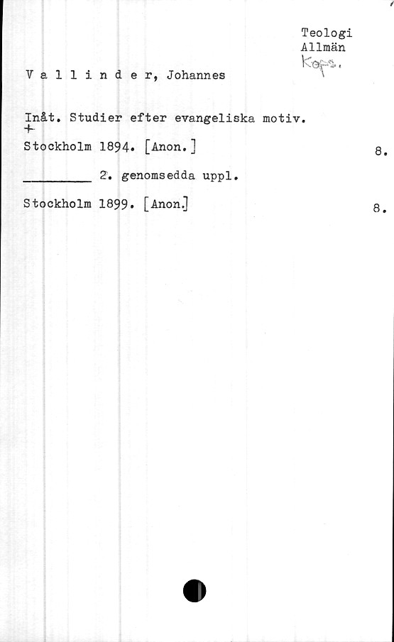  ﻿
Vallinder, Johannes
Teologi
Allmän
Inåt. Studier efter evangeliska motiv.
"K
Stockholm 1894* [Anon.]
_________ 2. genomsedda uppl.
Stockholm 1899» [Anon.]