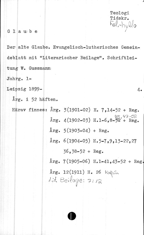  ﻿X JL VxöJvi •
M.-hyÖ/o
Teologi
Tidskr.
6 1 a ut b e	'
Der alte Glaube. Evangelisch-lutherisches Gemein-
deblatt; mit "Literarischer Beilage". Schriftlei-
tung W. Guasmann
JTahrg. 1-
Leipzig 1899-	4.
Årg. i 52 häften.
Härav finness Årg. 5(1901-02) H. 7,14-52 + Reg.
Årg. 5(1903-04) + Reg.
Årg. 6(1904-05) H.5-7,9,15-22,27
36,38-52 + Reg.
Årg. 7(1905-06) H.l-41,43-52 + Reg
C
