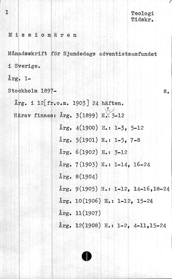  ﻿I
Teologi
Tidskr,
Missionären
Månadsskrift för Sjundedags adventistsamfundet
i Sverige.
Årg. 1-
Stockholm 1897-	8,
Årg. i 12[fr.o.m. 1903] 24 häften.
3(1899) H.\ 3-12
4(1900) H.s 1-3, 5-12
5(1901) H.s 1-5, 7-8
6(1902) H.j 3-12
7(1903) H.s 1-14, 16-24
8(1904)
9(1905) H.s 1-12, 14-16,18-24
10(1906) Hl. s 1-12, 15-24
11(1907)
12(1908) H.s 1-2, 4-11,15-24
Härav finness Årg.
Årg.
Årg.
Årg.
Årg.
Årg.
Årg.
Årg.
Årg.
Årg.