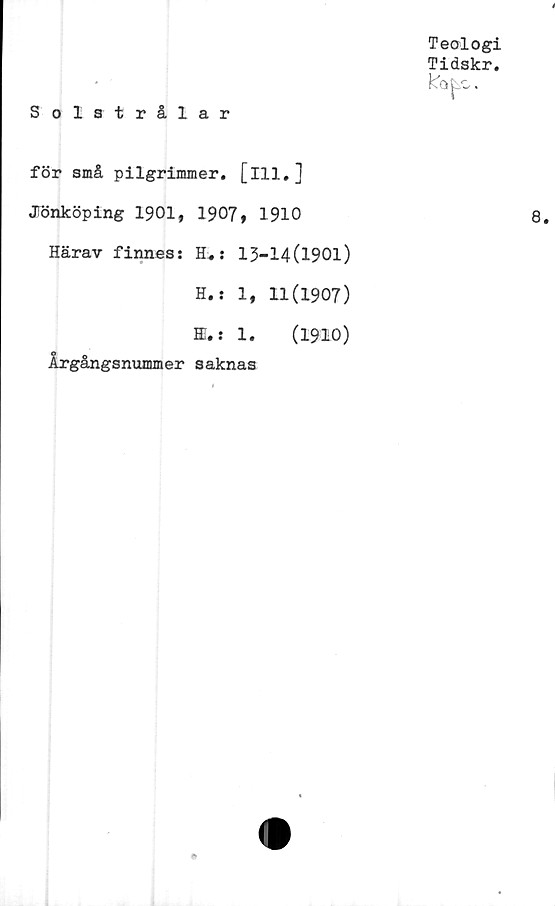  ﻿i
Teologi
Tidskr.
Solstrålar
för små pilgrimmer. [ill.]
JTönköping 1901, 1907, 1910	8.
Härav finnes: H.: 13-14(1901)
H.i 1, 11(1907)
HI.: 1.	(1910)
Årgångsnummer saknas
