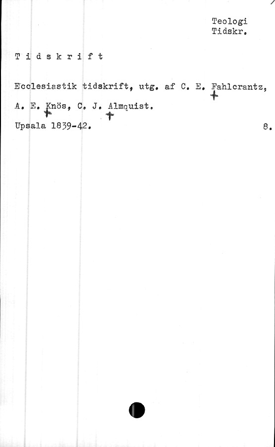  ﻿Teologi
Tidskr.
Tidskrift
Ecclesiastik tidskrift, utg. af C. E, Fahlcrants
A. E. Knös, C. J, Almquist.
f	t
Upsala 1839-42.