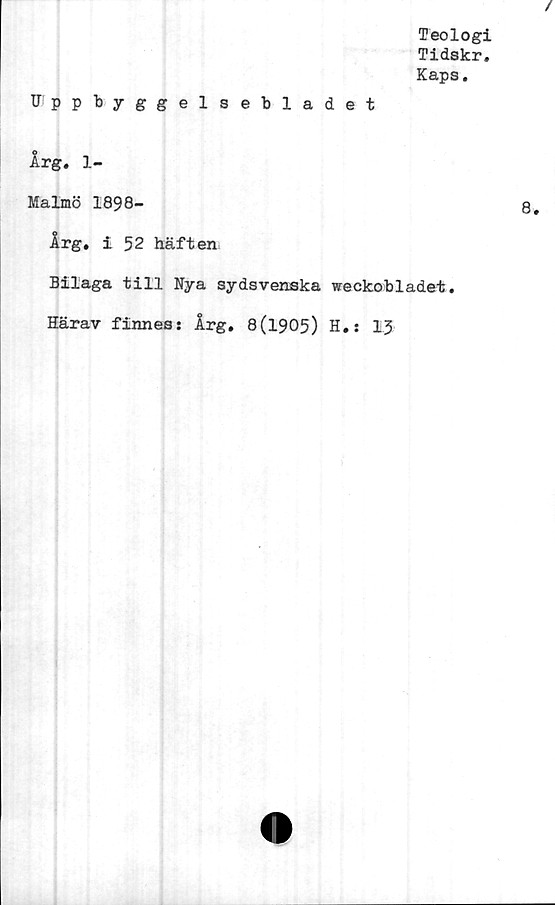  ﻿Teologi
Tidskr.
Kaps.
Uppbyggelsebladet
Årg. 1-
Malmö 1898-
Årg. i 52 häften
Bilaga till Nya sydsvenska weckobladet.
Härav finness Årg. 8(1905) H.s