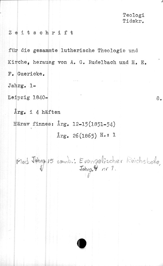  ﻿Teologi
Tidskr.
Zeitschrift
fur die gesammte lutherische Theologie und
Kirche, herausg von A. G. Rudelbach und H. E.
F. Guericke.
Jahrg. 1-
Leipzig 1840-	8.
Årg. i 4 häften
Härav finnes: Årg. 12-15(1851-54)
»
Årg. 26(1865) H.« 1
K!ed T«W.;5 tav/ib.’. EjOnQeVtuher i 'wchtr^oie
■i	Johrg.V
il