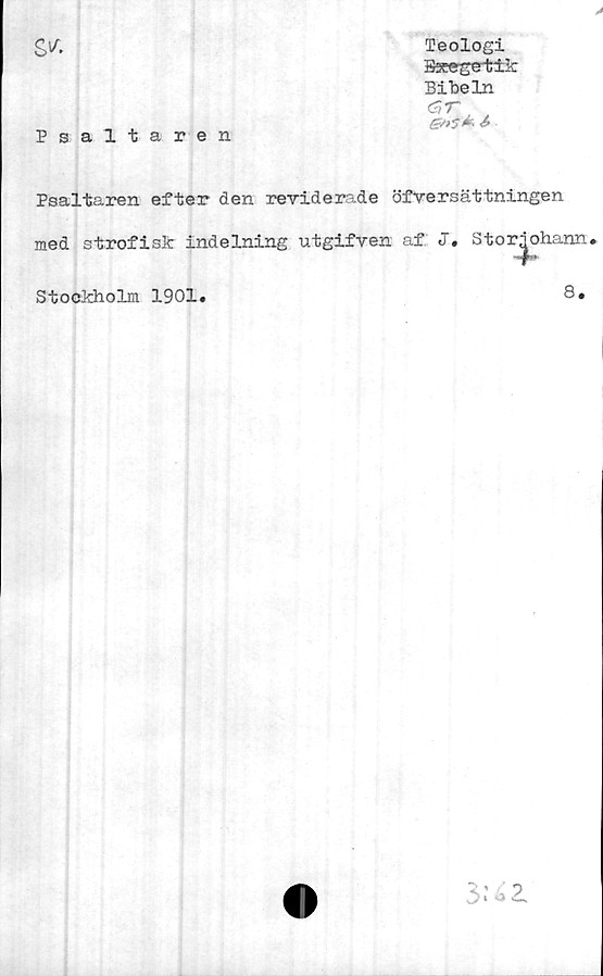  ﻿s*
P saltaren
Teologi
Bsce-ge-tik
Bibeln
C,T
Psaltaren efter den reviderade öfversättningen
med strofisk indelning utgifven af J. Stor^ohann»
Stockholm 1901
8.