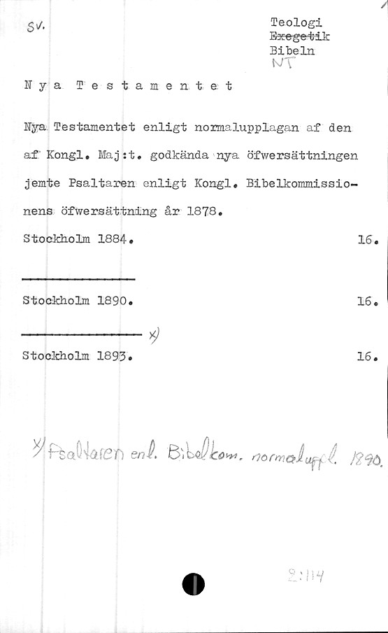  ﻿s*
Teologi
Exege-tik
Bibeln
wT
Nya Testamentet
Nya Testamentet enligt normalupplagan af den
af Kongl. Maj:t. godkända nya öfwersättningen
jemte Psaltaren enligt Kongl. Bibelkommissio-
nens öfwersättning år 1878.
Stockholm 1884.	16.
Stockholm 1890.	16.
Stockholm 1893»
16.

