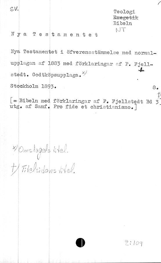  ﻿sv.
Nya Testamentet
Teologi
Eaeeget-ik
Bibeln
K)T

Nya Testamentet i öfverensstämmelse med normal-
upplagan af 1833 med förklaringar af P. Fjell-
X
x)
stedt. G-odtköpsupplaga. '
Stockholm 1893»	8.
r >
[= Bibeln med förklaringar af P. Fjellstedt Bd 3
utg. af Samf. Pro fide et christianismo.]
V
iy /ii sÄ'ti	m i a % §k.
Znoi