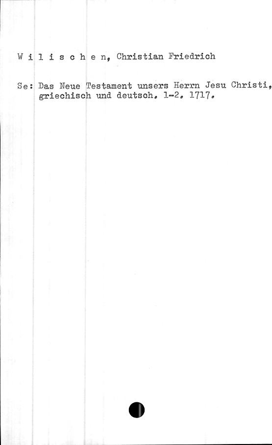 Wilischen, Christian Friedrich ﻿Wilischen, Christian Friedrich
Se: Das Neue Testament unsers Herrn Jesu Christi,
griechisch und deutsch, 1-2, 1717.