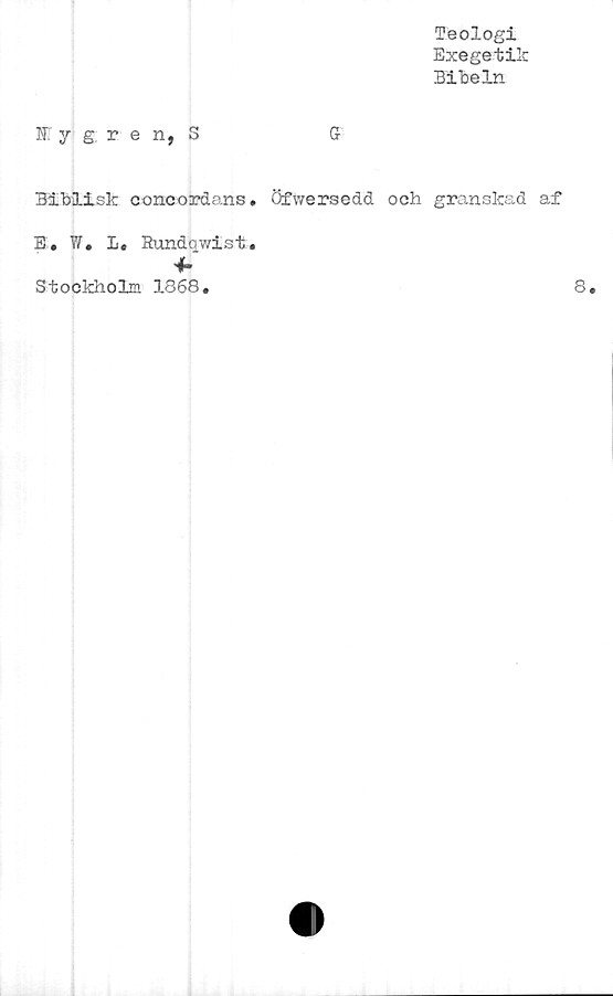  ﻿Teologi
Exegetik
Bibeln
f y g, r e n, S	Gf
Biblisk concordans» Öfwersedd och granskad af
E. W. L« Rundqwist.
4-
Stockholm 1868.
8