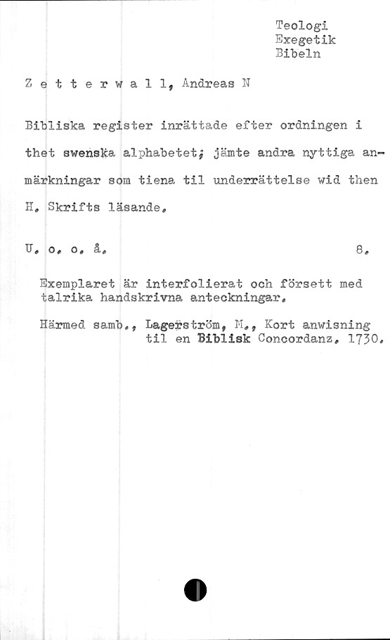  ﻿Teologi
Exegetik
Bibeln
Zetterwall, Andreas N
Bibliska register inrättade efter ordningen i
thet swenska alphabetet; jämte andra nyttiga an~
märkningar som tiena til underrättelse wid then
H, Skrifts läsande,
B, o, o, ä,	8,
Exemplaret är interfolierat och försett med
talrika handskrivna anteckningar.
Härmed samb,, Lagerström, M,, Kort anwisning
til en Biblisk Concordanz, 1730,