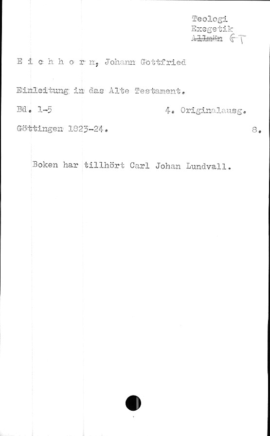  ﻿Teologi
Exegetik
Ailmfcn (s~~\~
Eichhorn, Joharm. Gfottfried
Einleitung in das Alte Testament.
Bd. 1-5	4. Originalausg.
Gröttingen 1825-24.
Boken har tillhört Carl Johan Lundvall