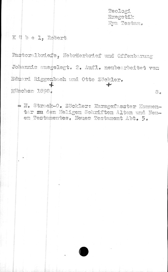  ﻿I>eologi
E&egetilc
Testam,
K 1'tbel, Eobert
Pa3tor .Ibriefe, Htebräerbrief und Of f enb-.rung
Jo3ia.nnis •rusgelegt * 2. Auf£, neube rbeitet von
Eäfrrd Higgenb> ch und Otto ZöcMler.
Bf.itaGb.en 1898,	8,
= ffi, Str cfc-O, Zöclcler: Kurzgef sster Koxnirten-
t r zu den "e ligen Sclirif ten -'liten und ITeu-
en Testamentes, Heues Testament Abt# 5»