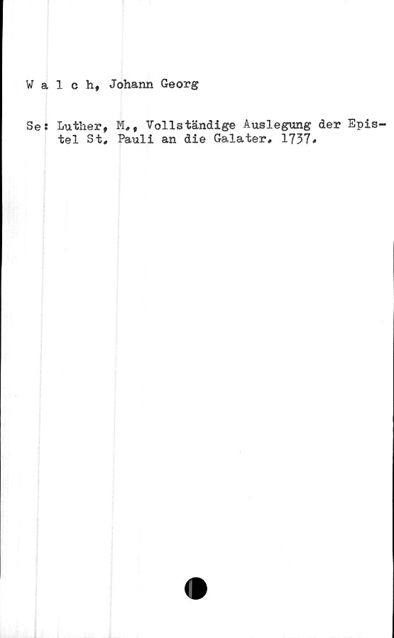  ﻿Walch, Johann Georg
Se:
Luther, M,, Vollständige Auslegung der Epis-
tel St, Pauli an die Galater, 1737»