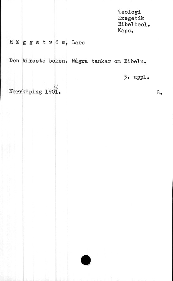  ﻿Teologi
Exegetik
Bibelteol
Kaps.
Häggström, Lars
Den käraste boken. Några tankar om Bibeln.
V.
Norrköping 1901
3. uppl