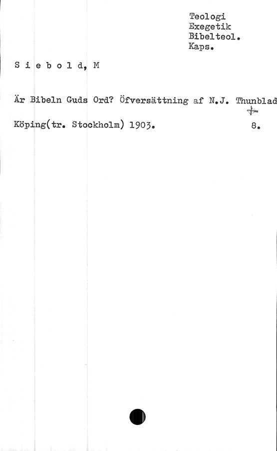 ﻿Teologi
Exegetik
Bibelteol.
Kaps.
Siebold, M
Är Bibeln Guds Ord? Öfversättning af N.J. Thunblad
~h
Köping(tr. Stockholm) 1903.	8.
