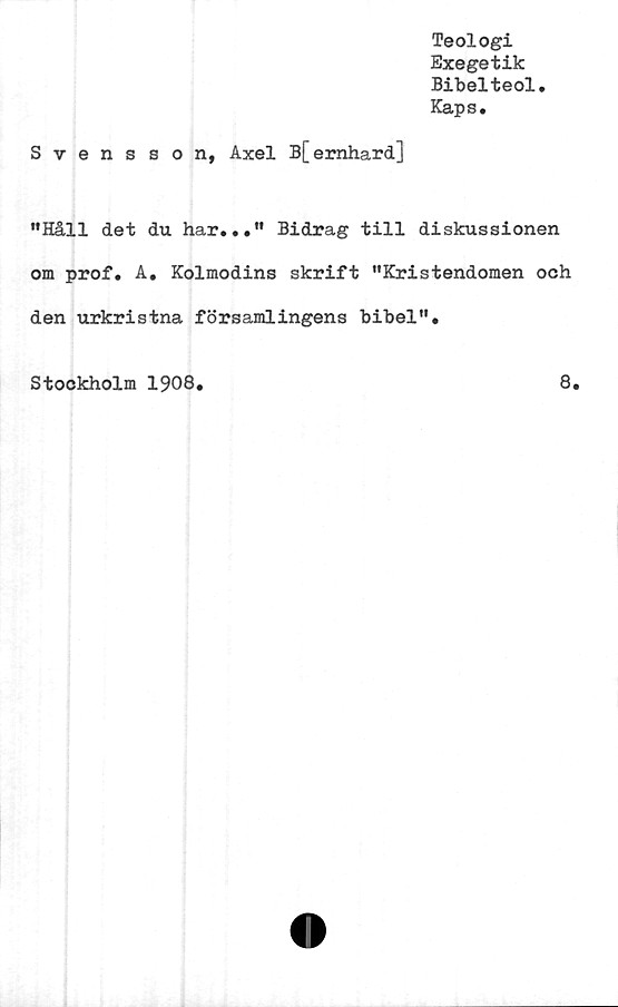  ﻿Teologi
Exegetik
Bibelteol.
Kaps.
Svensson, Axel B[ernhard]
"Håll det du har..." Bidrag till diskussionen
om prof. A. Kolmodins skrift "Kristendomen och
den urkristna församlingens bibel".
Stockholm 1908
8