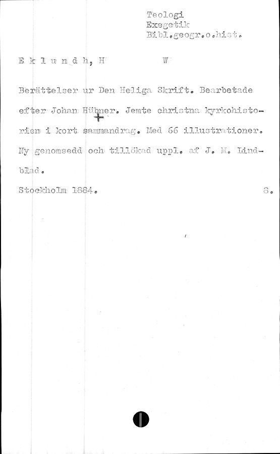  ﻿Teologi
Exegetik
Bibl.geogr.o,hist
E k Iundh, H	W
Berättelser ur Den Heliga Skrift. Bearbetade
efter Johan Hutper. Jerate christna kyrkohisto-
rien i kort sammandrag. Med 66 illustr tioner.
Hy genomsedd och tillökad uppl. af J. M. Lind-
blad .
Stockholm 1884
8