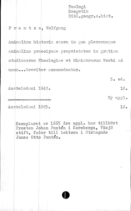  ﻿Teologi
Exegetik
Bibl.geogr.o.hist
Prantze, 7/olfgang
Andinalium historia sacra in qua plerorumque
animalium praecipuae proprietatem in gratiam
studiosorum Theologiae et Ministrorum Verbi ad
usum...breviter acoomodantur.
Exemplaret av 1665 års uppl, har tillhört
Prosten Johan Pontén i Korsberga, Växjö
stift, fader till lektorn i Strängnäs
Jonas Otto Pontén,
5, ed.
Ämstelodami 1643»
16
Ky uppl
Ämstelodami 1665
16