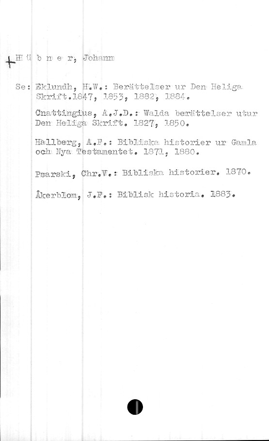 ﻿bner,
Jtohaim
Se: Eklundh, H.W.: Berättelser ur Den Heliga
Skrift.1847, 1353, 1882, 1884.
Cnattingius, A.J.D.: Walda berättelser utur
Den Heliga Skrift. 1827, 1850.
Hallberg, A,]?.: Bibliska historier ur Gamla
och Hya Tfestamentet. 1871, 1880.
Psarski, Chr.V. : Bibliska historier. 1870.
Åkerblom, J.F.: Biblisk historia. 1883»