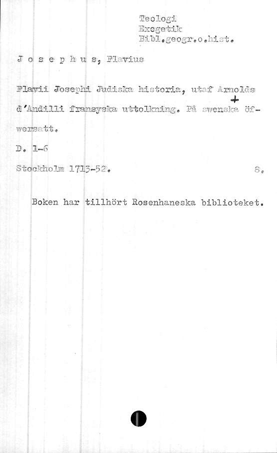  ﻿Teologi
Exegetik
MM .ge ogr.o.hi st.
Josephus, Bl vius
Blairii Jooerhi Judiska historia, utei' Arnolds
4*
d/Andilli fransyska uttolkning. På swensfca öf-
w ers a tit •
B» 1-6
Stockholm 1713-52.	©
Boken har tillhört Rosenhaneska biblioteket