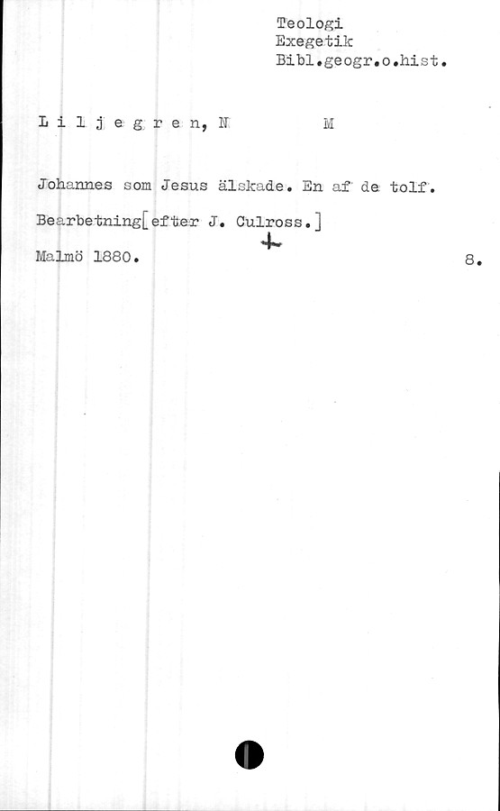  ﻿Teologi
Exegetik
Bibi.geogr.o.hist
1 iljegren, U	M
Johannes som Jesus älskade. En af de. tolf.
Bearbetning[efter J. Culross.]
4~
Malmö 1880