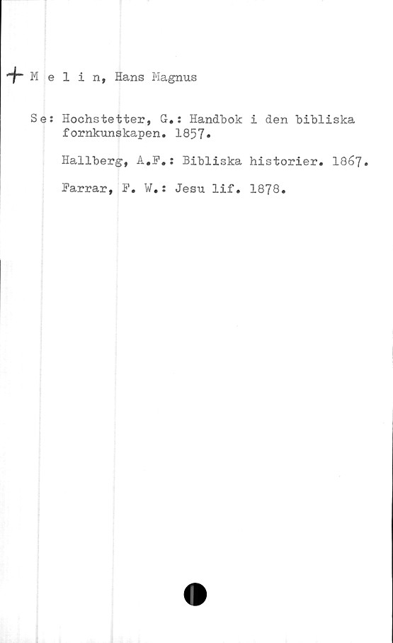  ﻿-f“ Melin, Hans Magnus
Se:
Hochstetter, G.: Handbok i den bibliska
fornkunskapen. 1857»
Hallberg, A.F.: Bibliska historier. I867.
Farrar, F. W.: Jesu lif. 1878.