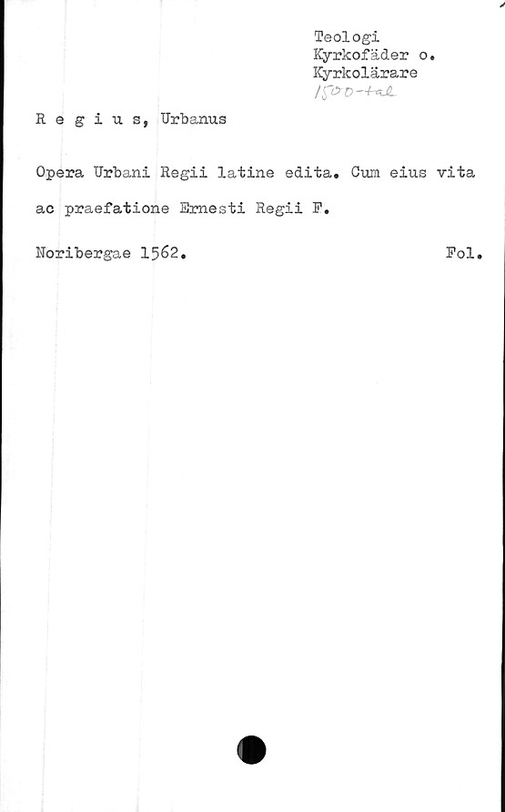  ﻿Teologi
Kyrkofäder o.
Kyrkolärare
Regius, Urbanus
Opera Urbani Regii latine edita. Cum eius vita
ac praefatione Emesti Regii F.
Noribergae 1562.
Pol.