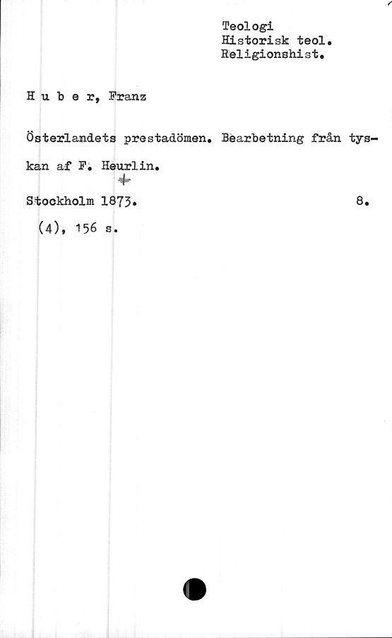  ﻿
H u. b e r, Franz
Teologi
Historisk teol.
Religionshist.
österlandets prestadömen. Bearbetning från tys-
kan af F. Heurlin.
*
Stockholm 1873»
(4), 156 s.
8.
