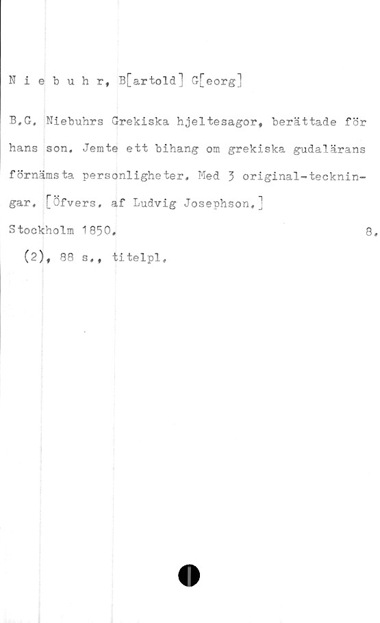  ﻿Niebuhr, B[artold] G[eorg]
B,G, Niebuhrs Grekiska hjeltesagor, berättade för
hans son, Jemte ett bihang om grekiska gudalärans
förnämsta personligheter. Med 3 original-*tecknin-
gar, [Öfvers, af Ludvig Josephson,]
Stockholm 1850,	8,
(2), 88 s,,
titelpl