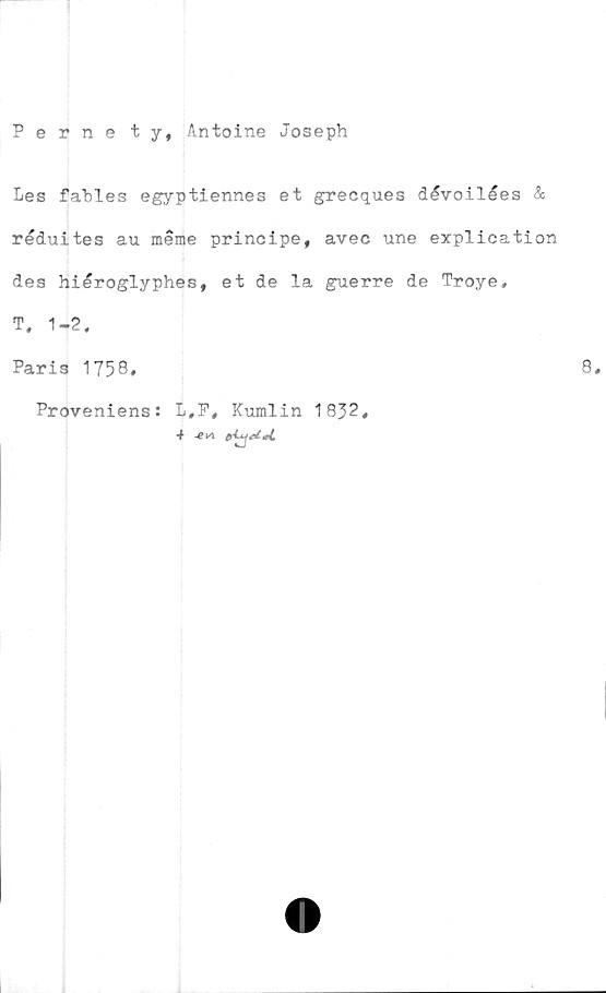  ﻿Pernety, Antoine Joseph
Les fables egyptiennes et grecques dévoilées &
réduites au merae principe, avec une explication
des hilroglyphes, et de la guerre de Troye.
T. 1-2.
Paris 1758#
Proveniens: L,F, Kumlin 1832,
*******