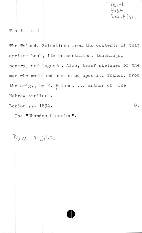  ﻿"Tcxsl.
P-«X.VuVr.
Talmud
The Talmud. Selections from the contents of that
ancient book, its commentaries, teachings,
poetry, and legends» Also, Brief sketches of the
men who made and commented upon it. Transl. from
the orig., by H. Polano, ... author of ”The
Hebrew Speller”.
London ... 1894.	8.
The "Chandos Classics”.
T/bov. f/uvUz.