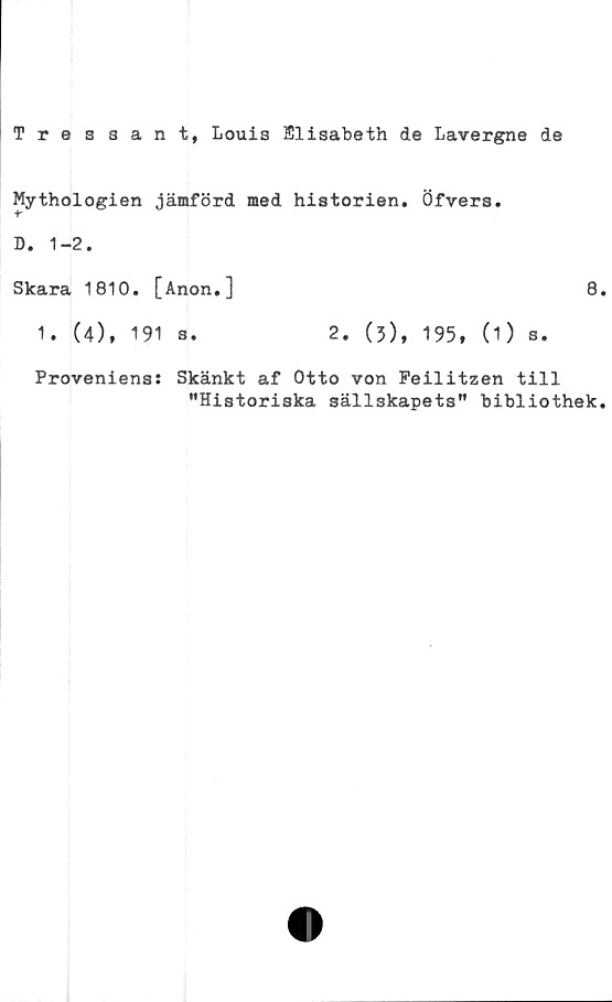  ﻿Tre a sant, Louis Elisabeth de Lavergne de
Mythologien jämförd med historien.
f
D. 1-2.
Skara 1810. [Anon.]
1. (4), 191 s.	2. (3),
Öfvers.
8
195, (1) s.
Proveniens: Skänkt af Otto von Peilitzen till
”Historiska sällskapets" bibliothek