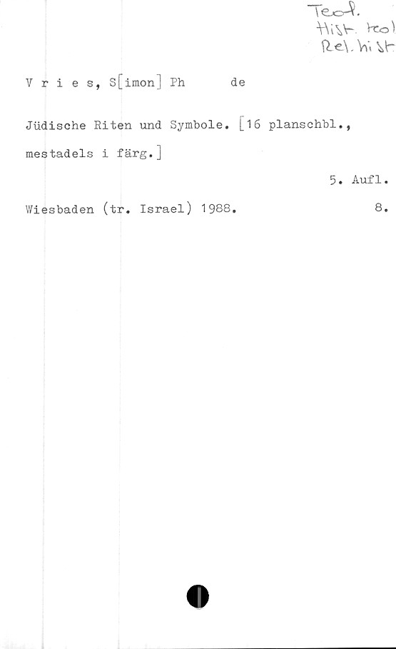  ﻿Te^.
V\iVr Vro\
. W<
Vries, s[imon] Ph	de
Jiidische Riten und Symbole. [16 planschbi.,
mestadels i färg.j
5. Aufl.
Wiesbaden (tr. Israel) 1988.
8