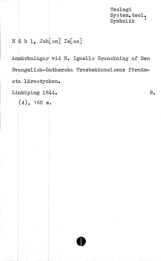  ﻿Teologi
System.teol
Symbolik
Håhl, Joh[an] Is[ac]
Anmärkningar vid N. Ignells Granskning af Den
Evangelisk-Lutherska Trosbekännelsens förnäm-
sta lärostycken
Linköping 1844»
(4), 160 s.
8