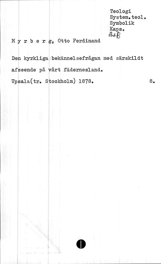  ﻿Teologi
System.teol.
Symbolik
Kaps.
Myrberg, Otto Ferdinand.
Den kyrkliga bekännelsefrågan med särskildt
afseende på vårt fädernesland.
Upsala(tr. Stockholm) 1878.