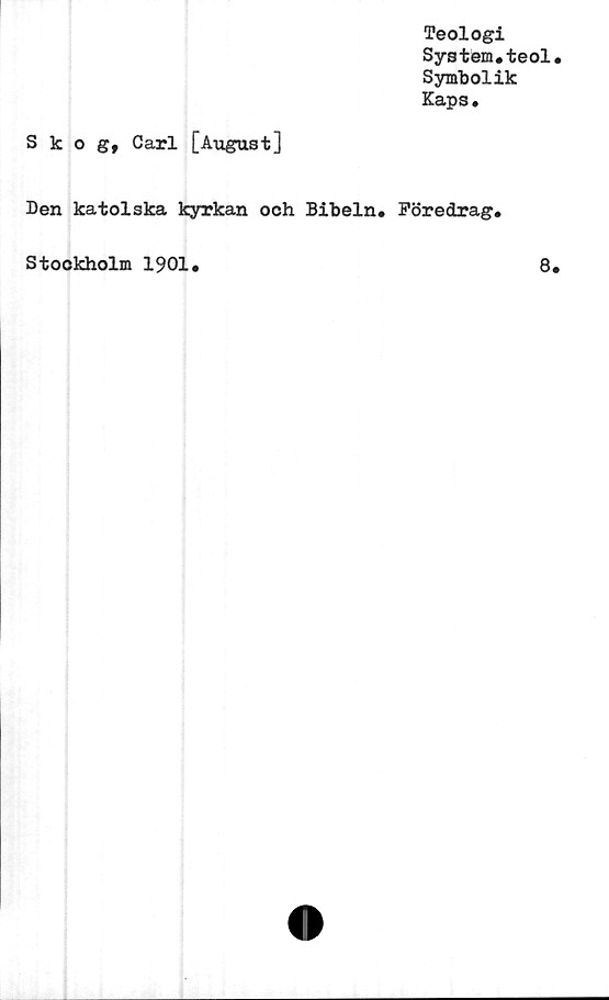  ﻿Teologi
System,teol
Symbolik
Kaps.
Skog, Carl [Avigast]
Den katolska kyrkan och Bibeln, Föredrag.
Stockholm 1901,
8