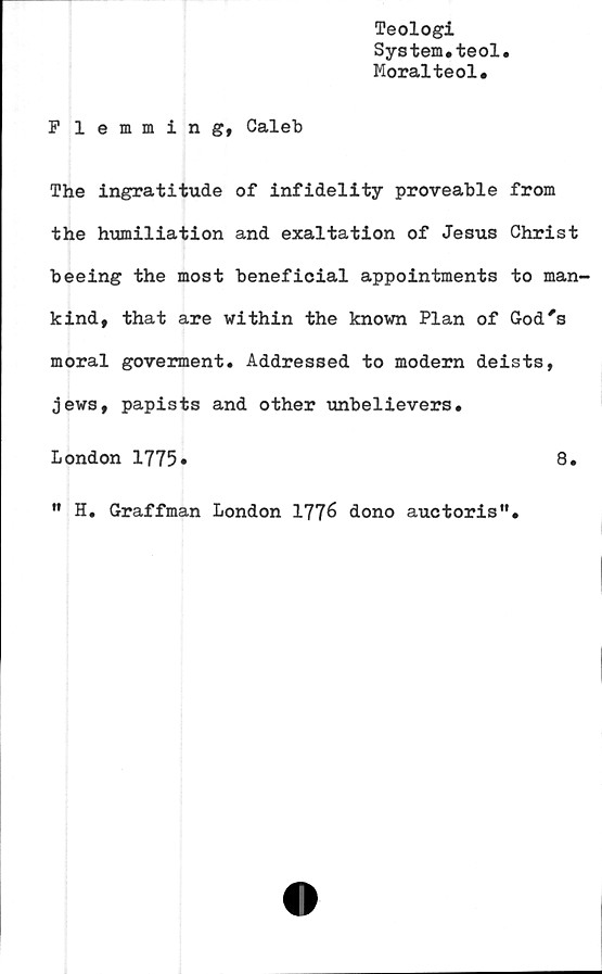  ﻿Teologi
System.teol.
Moralteol.
P lemmin g, Caleb
The ingratitude of infidelity proveable from
the humiliation and exaltation of Jesus Christ
beeing the most beneficial appointments to man-
kind, that are within the known Plan of God's
moral goverment. Addressed to modern deists,
jews, papists and other unbelievers.
London 1775»	8.
" H. Graffman London 1776 dono auctoris".