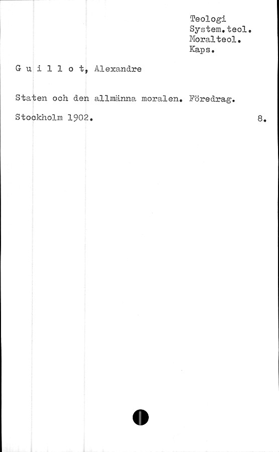  ﻿Teologi
System.teol.
Moralteol.
Kaps.
Guillot, Alexandre
Staten och den allmänna moralen. Föredrag,
Stockholm 1902.