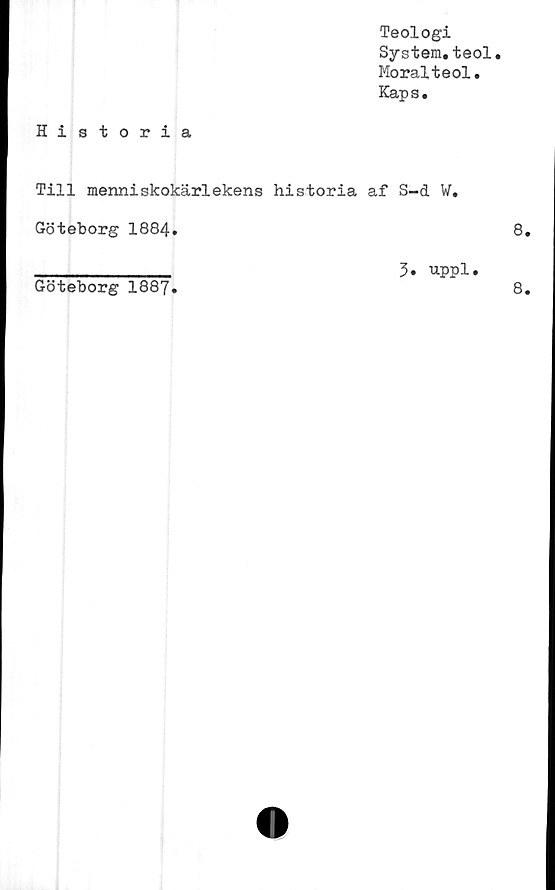  ﻿Teologi
System.teol.
Moralteol.
Kaps.
Historia
Till menniskokärlekens historia af S-d W.
Göteborg 1884.
Göteborg 1887
3. uppl