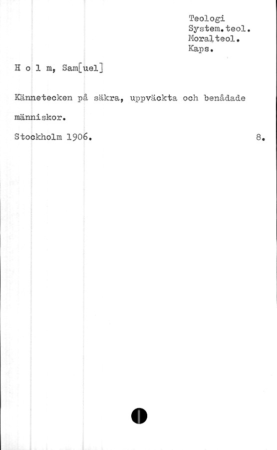  ﻿Teologi
System.teol.
Moralteol.
Kaps.
Holm, Sam[uel]
Kännetecken på säkra, uppväckta och benådade
människor.
Stockholm 1906.