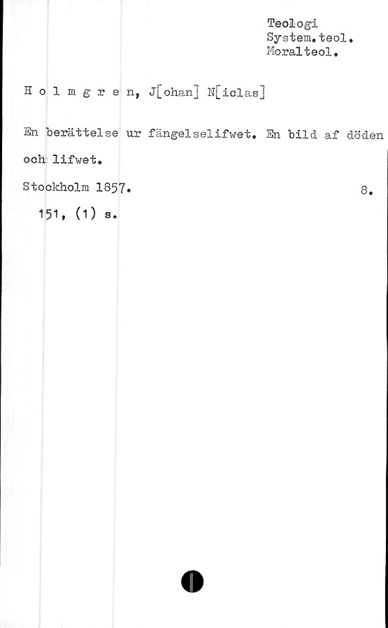  ﻿Teologi
System.teol
Moralteol.
Holmgren, j[ohan] N[iclas]
En berättelse ur fängelselifwet. En bild af döden
och lifwet.
Stockholm 1857
8