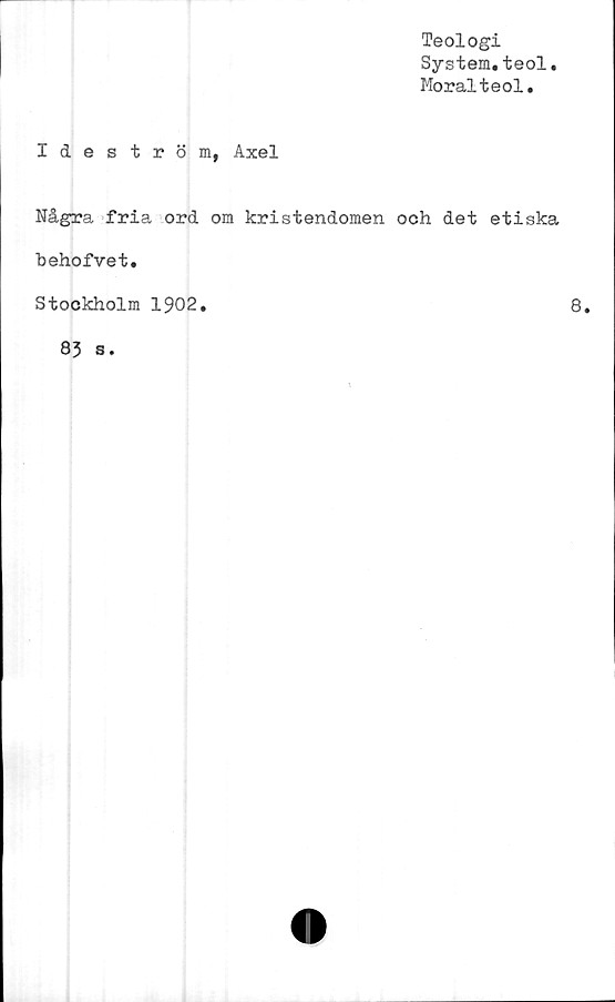  ﻿Teologi
System.teol
Moralteol.
Ideström, Axel
Några fria ord om kristendomen och det etiska
behofvet.
Stockholm 1902.	8,
83 s.