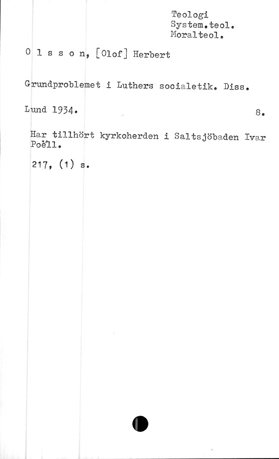  ﻿Teologi
System.teol
Moralteol.
Olsson, [Olof] Herbert
Grundproblemet i Luthers socialetik. Diss.
Lund 1934.
8.
Har tillhört kyrkoherden i Saltsjöbaden Ivar
Poéll.
217,
(1) s.