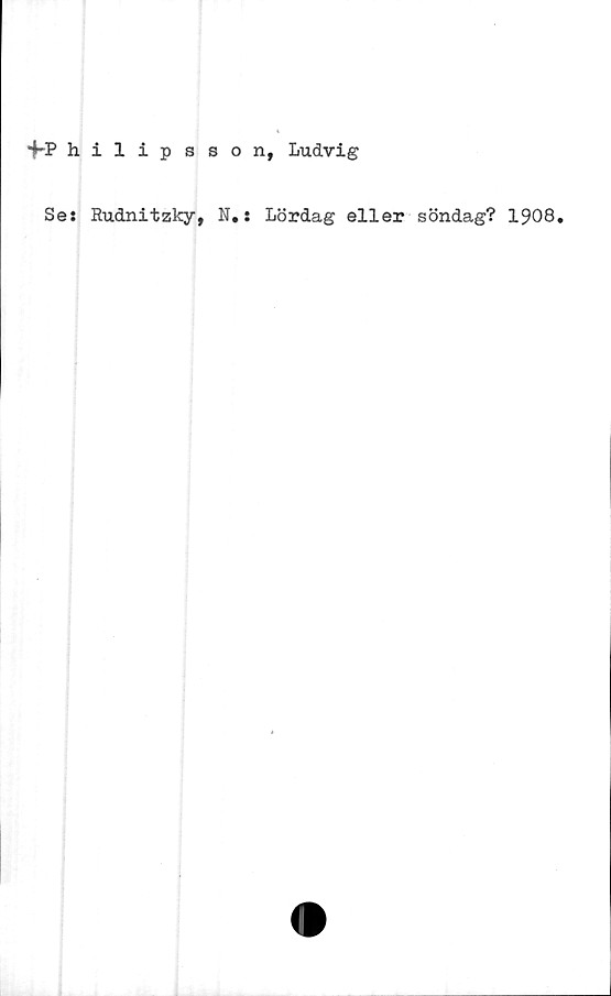  ﻿fPhilipsson, Ludvig
Se: Rudnitzky, N.: Lördag eller söndag? 1908