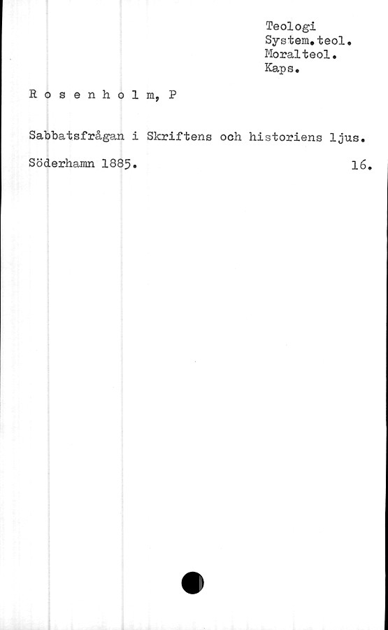  ﻿Teologi
System,teol.
Moralteol,
Kaps.
Rosenholm, P
Sabbatsfrågan i Skriftens ooh historiens ljus,
Söderhamn 1885,	16