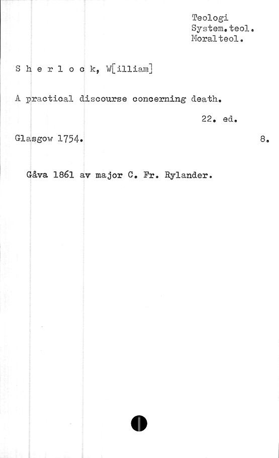  ﻿Teologi
System.teol
Moralteol.
Sherlock, W[illiam]
A praetical discourse conoerning death.
22. ed.
Glasgow 1754»
Gåva 1861 av major C. Fr. Rylander