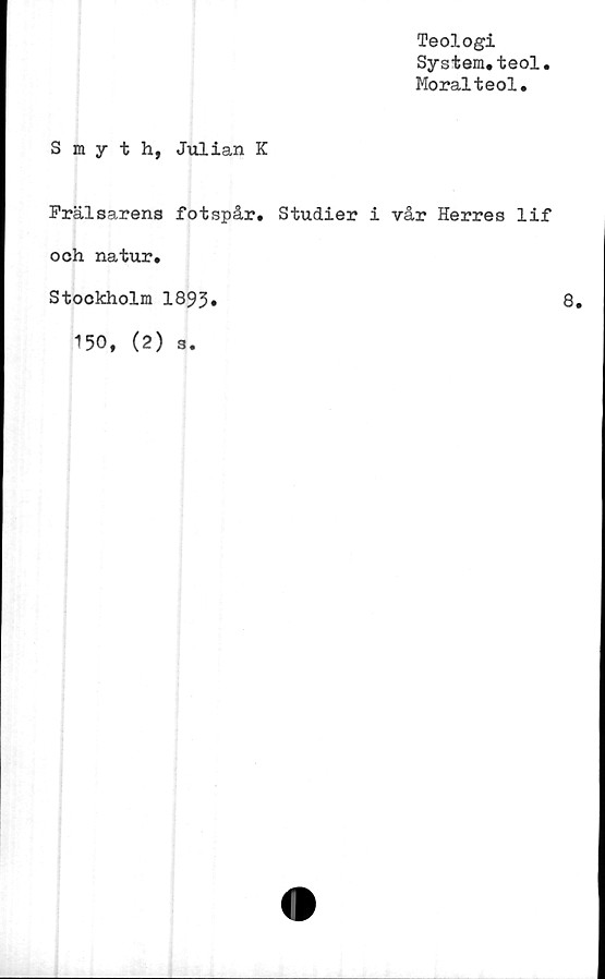  ﻿Teologi
System.teol
Moralteol.
Smyth, Julian K
Frälsarens fotspår,
och natur.
Stockholm 1893*
150, (2) s.
Studier i vår Herres lif
8.