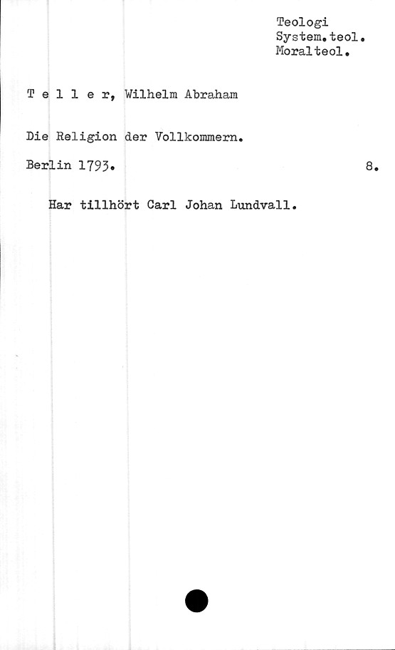  ﻿Teologi
System,teol
Moralteol.
Teller, Wilhelm Abraham
Die Religion der Vollkommern.
Berlin 1793.	8.
Har tillhört Carl Johan Lundvall.